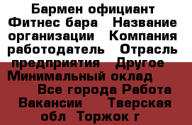 Бармен-официант Фитнес-бара › Название организации ­ Компания-работодатель › Отрасль предприятия ­ Другое › Минимальный оклад ­ 15 000 - Все города Работа » Вакансии   . Тверская обл.,Торжок г.